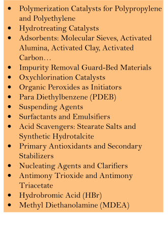 �	Polymerization Catalysts for Polypropylene and Polyethylene  �	Hydrotreating Catalysts �	Adsorbents: Molecular Sieves, Activated Alumina, Activated Clay, Activated Carbon� �	Impurity Removal Guard-Bed Materials  �	Oxychlorination Catalysts �	Organic Peroxides as Initiators �	Para Diethylbenzene (PDEB) �	Suspending Agents �	Surfactants and Emulsifiers �	Acid Scavengers: Stearate Salts and Synthetic Hydrotalcite �	Primary Antioxidants and Secondary Stabilizers �	Nucleating Agents and Clarifiers �	Antimony Trioxide and Antimony Triacetate �	Hydrobromic Acid (HBr) �	Methyl Diethanolamine (MDEA)